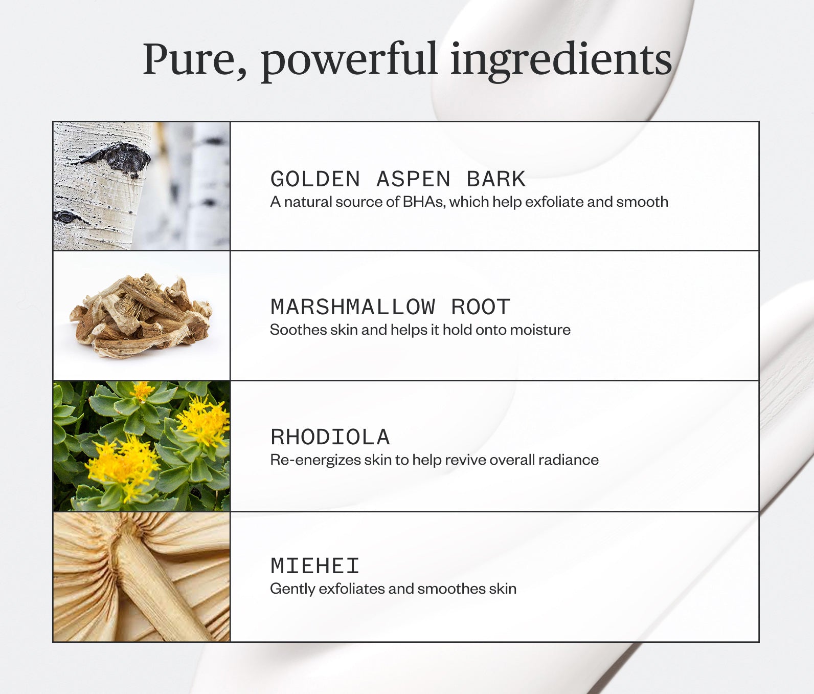 Pure, powerful ingredients listed, including: Golden Aspen Bark- A natural source of BHAs, which help exfoliate and smooth; Marshmallow Root- Soothes skin and helps it hold onto moisture; Rhodiola- Re-energizes skin to help revive overall radiance; Miehei- Gently exfoliates and smoothes skin