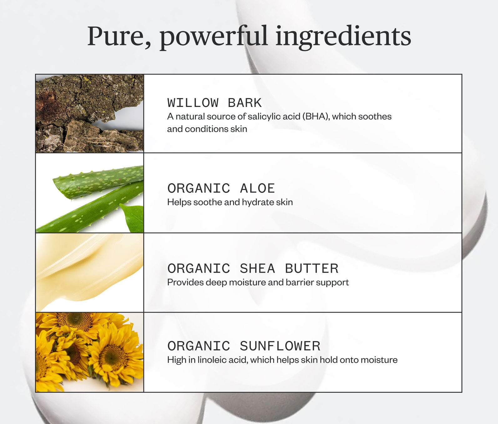 Pure, powerful ingredients listed, including: Willow Bark- A natural source of salicylic acid (BHA), which soothes and conditions skin; Organic Aloe- Helps soothe and hydrate skin; Organic Shea Butter- Provides deep moisture and barrier support; Organic Sunflower- High in linoleic acid, which helps skin hold onto moisture